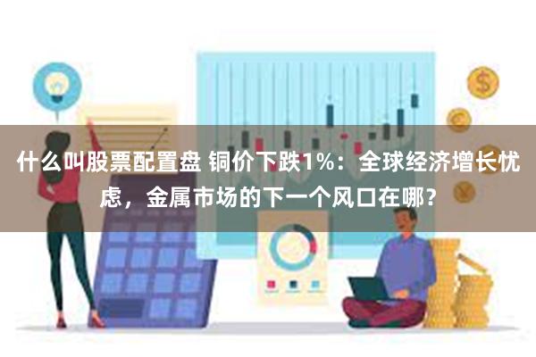 什么叫股票配置盘 铜价下跌1%：全球经济增长忧虑，金属市场的下一个风口在哪？
