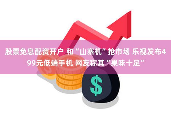 股票免息配资开户 和“山寨机”抢市场 乐视发布499元低端手机 网友称其“果味十足”