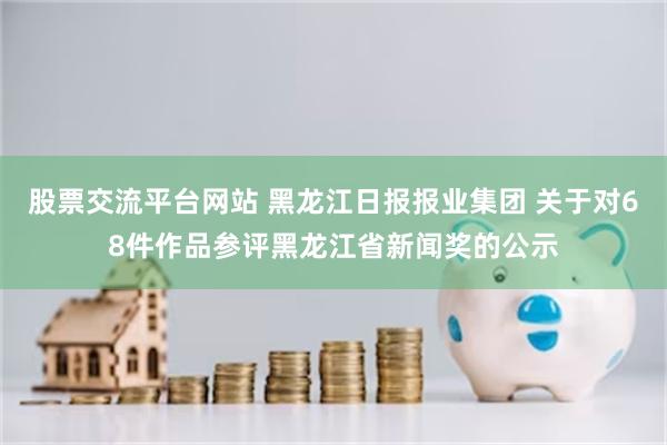 股票交流平台网站 黑龙江日报报业集团 关于对68件作品参评黑龙江省新闻奖的公示