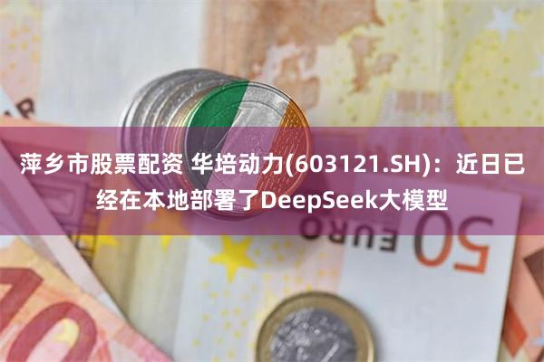 萍乡市股票配资 华培动力(603121.SH)：近日已经在本地部署了DeepSeek大模型