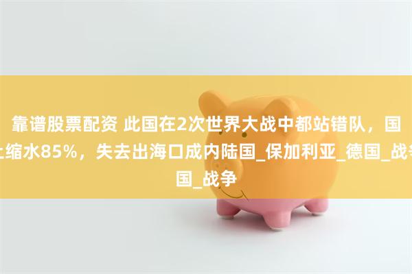 靠谱股票配资 此国在2次世界大战中都站错队，国土缩水85%，失去出海口成内陆国_保加利亚_德国_战争