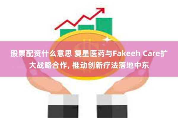 股票配资什么意思 复星医药与Fakeeh Care扩大战略合作, 推动创新疗法落地中东