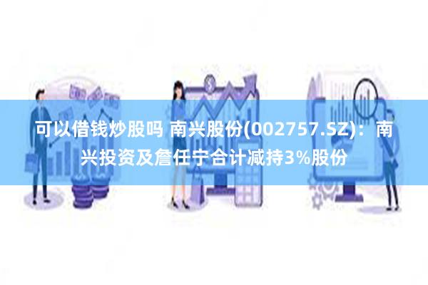 可以借钱炒股吗 南兴股份(002757.SZ)：南兴投资及詹任宁合计减持3%股份