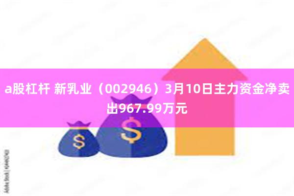 a股杠杆 新乳业（002946）3月10日主力资金净卖出967.99万元