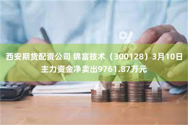 西安期货配资公司 锦富技术（300128）3月10日主力资金净卖出9761.87万元