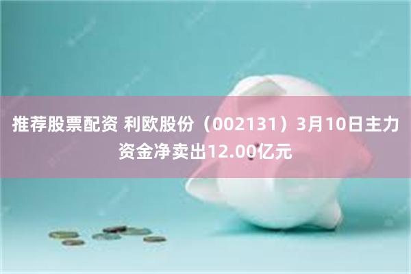 推荐股票配资 利欧股份（002131）3月10日主力资金净卖出12.00亿元