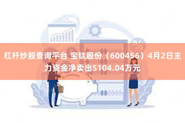 杠杆炒股查询平台 宝钛股份（600456）4月2日主力资金净卖出5104.04万元