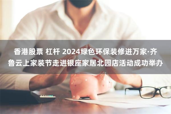 香港股票 杠杆 2024绿色环保装修进万家·齐鲁云上家装节走进银座家居北园店活动成功举办