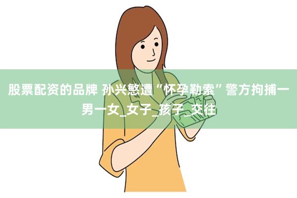 股票配资的品牌 孙兴慜遭“怀孕勒索”警方拘捕一男一女_女子_孩子_交往