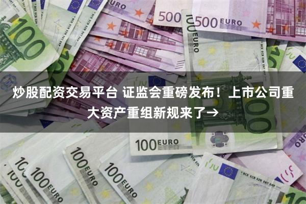 炒股配资交易平台 证监会重磅发布！上市公司重大资产重组新规来了→