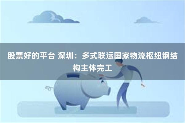 股票好的平台 深圳：多式联运国家物流枢纽钢结构主体完工