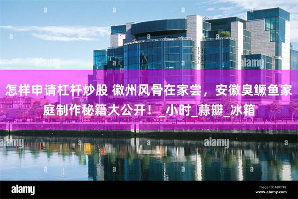怎样申请杠杆炒股 徽州风骨在家尝，安徽臭鳜鱼家庭制作秘籍大公开！_小时_蒜瓣_冰箱