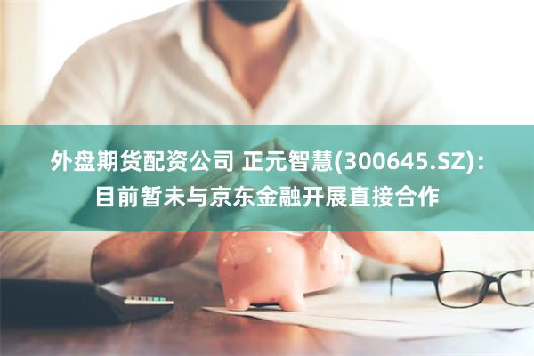 外盘期货配资公司 正元智慧(300645.SZ)：目前暂未与京东金融开展直接合作