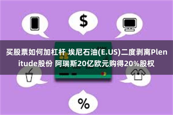 买股票如何加杠杆 埃尼石油(E.US)二度剥离Plenitude股份 阿瑞斯20亿欧元购得20%股权