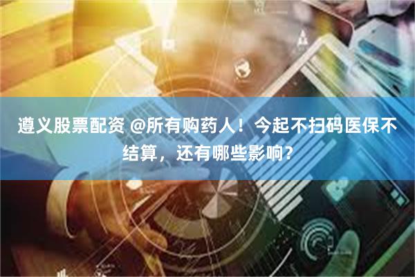 遵义股票配资 @所有购药人！今起不扫码医保不结算，还有哪些影响？
