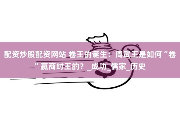 配资炒股配资网站 卷王的诞生：周武王是如何“卷”赢商纣王的？_成功_儒家_历史