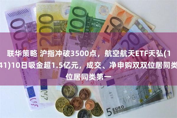 联华策略 沪指冲破3500点，航空航天ETF天弘(159241)10日吸金超1.5亿元，成交、净申购双双位居同类第一
