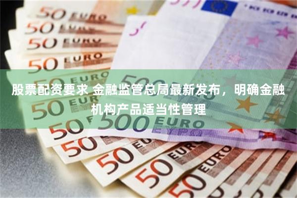 股票配资要求 金融监管总局最新发布，明确金融机构产品适当性管理