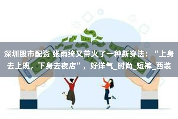 深圳股市配资 张雨绮又带火了一种新穿法：“上身去上班，下身去夜店”，好洋气_时尚_短裤_西装