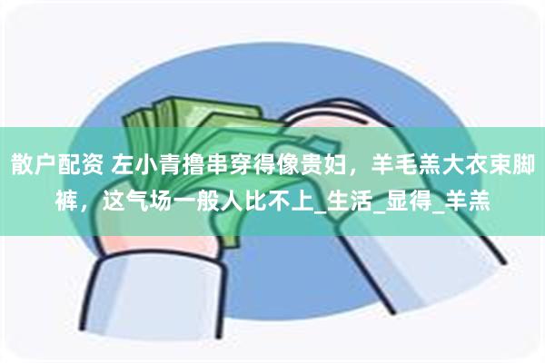 散户配资 左小青撸串穿得像贵妇，羊毛羔大衣束脚裤，这气场一般人比不上_生活_显得_羊羔