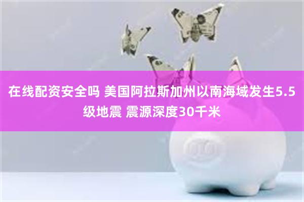 在线配资安全吗 美国阿拉斯加州以南海域发生5.5级地震 震源深度30千米
