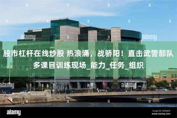 股市杠杆在线炒股 热浪涌，战骄阳！直击武警部队多课目训练现场_能力_任务_组织