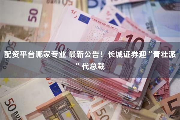 配资平台哪家专业 最新公告！长城证券迎“青壮派”代总裁