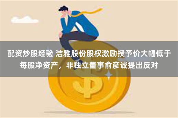 配资炒股经验 洁雅股份股权激励授予价大幅低于每股净资产，非独立董事俞彦诚提出反对