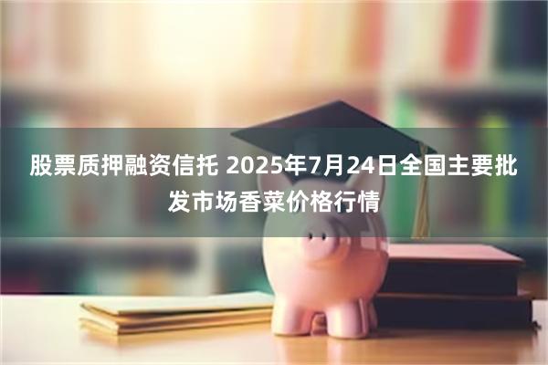 股票质押融资信托 2025年7月24日全国主要批发市场香菜价格行情