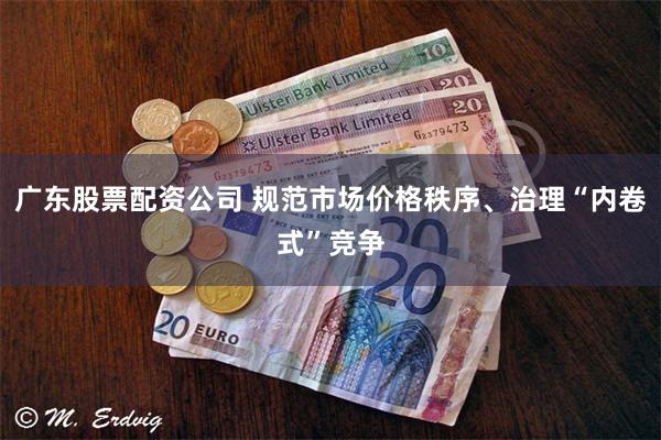 广东股票配资公司 规范市场价格秩序、治理“内卷式”竞争