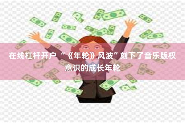 在线杠杆开户 “《年轮》风波”刻下了音乐版权意识的成长年轮
