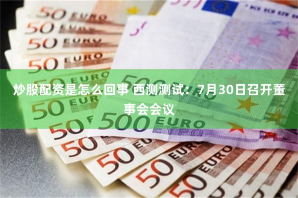炒股配资是怎么回事 西测测试：7月30日召开董事会会议