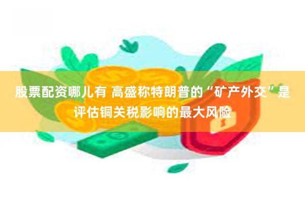 股票配资哪儿有 高盛称特朗普的“矿产外交”是评估铜关税影响的最大风险