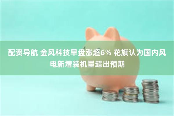 配资导航 金风科技早盘涨超6% 花旗认为国内风电新增装机量超出预期