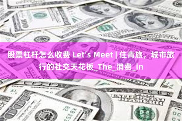 股票杠杆怎么收费 Let’s Meet | 住青旅，城市旅行的社交天花板_The_消费_in