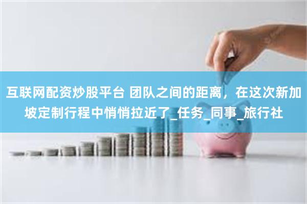 互联网配资炒股平台 团队之间的距离，在这次新加坡定制行程中悄悄拉近了_任务_同事_旅行社