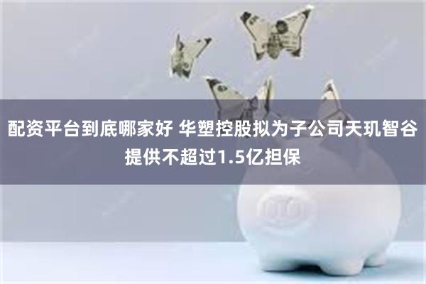 配资平台到底哪家好 华塑控股拟为子公司天玑智谷提供不超过1.5亿担保