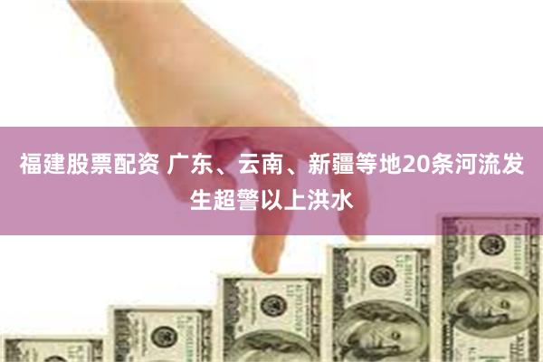 福建股票配资 广东、云南、新疆等地20条河流发生超警以上洪水