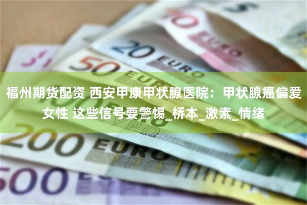 福州期货配资 西安甲康甲状腺医院：甲状腺癌偏爱女性 这些信号要警惕_桥本_激素_情绪