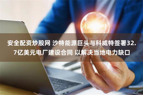 安全配资炒股网 沙特能源巨头与科威特签署32.7亿美元电厂建设合同 以解决当地电力缺口