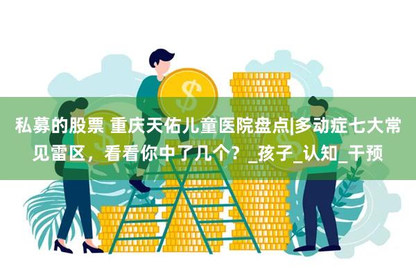 私募的股票 重庆天佑儿童医院盘点|多动症七大常见雷区，看看你中了几个？_孩子_认知_干预