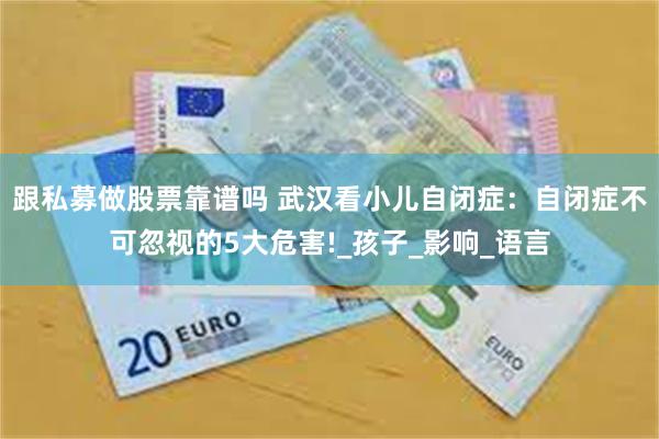 跟私募做股票靠谱吗 武汉看小儿自闭症：自闭症不可忽视的5大危害!_孩子_影响_语言