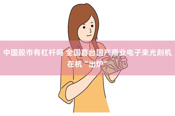 中国股市有杠杆吗 全国首台国产商业电子束光刻机在杭“出炉”