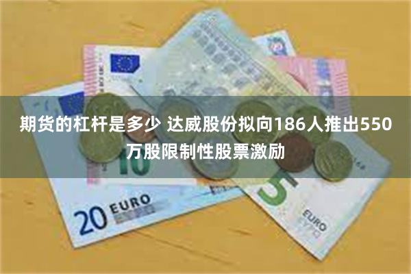 期货的杠杆是多少 达威股份拟向186人推出550万股限制性股票激励
