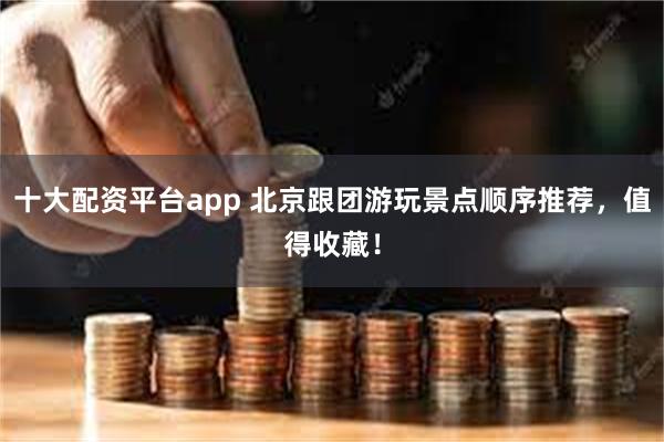 十大配资平台app 北京跟团游玩景点顺序推荐，值得收藏！