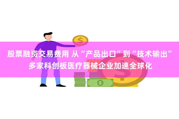股票融资交易费用 从“产品出口”到“技术输出” 多家科创板医疗器械企业加速全球化