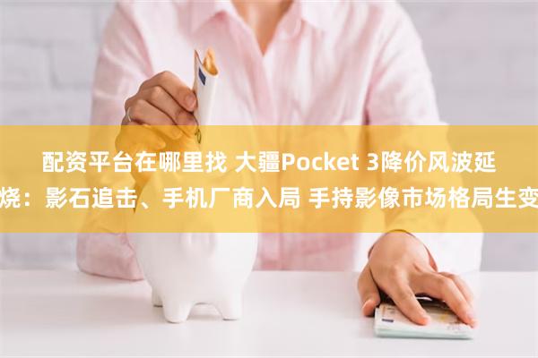 配资平台在哪里找 大疆Pocket 3降价风波延烧:影石追击、手机厂商入局 手持影像市场格局生变