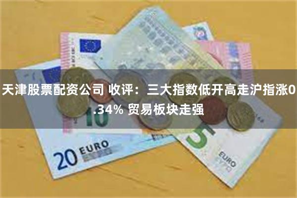 天津股票配资公司 收评:三大指数低开高走沪指涨0.34% 贸易板块走强