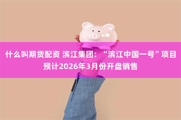 什么叫期货配资 滨江集团:“滨江中国一号”项目预计2026年3月份开盘销售