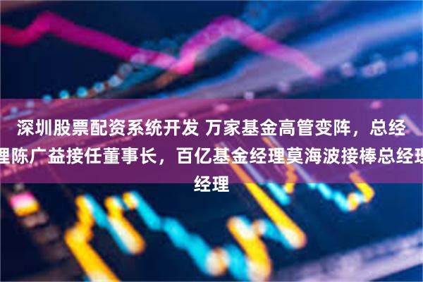 深圳股票配资系统开发 万家基金高管变阵,总经理陈广益接任董事长,百亿基金经理莫海波接棒总经理